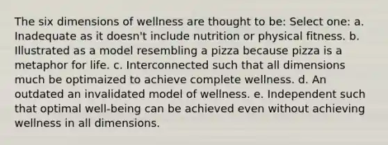 The six dimensions of wellness are thought to be: Select one: a. Inadequate as it doesn't include nutrition or physical fitness. b. Illustrated as a model resembling a pizza because pizza is a metaphor for life. c. Interconnected such that all dimensions much be optimaized to achieve complete wellness. d. An outdated an invalidated model of wellness. e. Independent such that optimal well-being can be achieved even without achieving wellness in all dimensions.