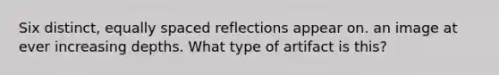 Six distinct, equally spaced reflections appear on. an image at ever increasing depths. What type of artifact is this?