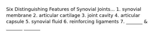 Six Distinguishing Features of Synovial Joints... 1. synovial membrane 2. articular cartilage 3. joint cavity 4. articular capsule 5. synovial fluid 6. reinforcing ligaments 7. _______ & _______ _______