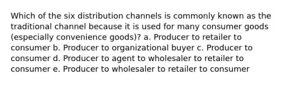 Which of the six distribution channels is commonly known as the traditional channel because it is used for many consumer goods (especially convenience goods)? a. Producer to retailer to consumer b. Producer to organizational buyer c. Producer to consumer d. Producer to agent to wholesaler to retailer to consumer e. Producer to wholesaler to retailer to consumer