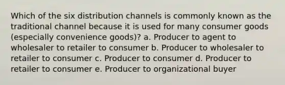 Which of the six distribution channels is commonly known as the traditional channel because it is used for many consumer goods (especially convenience goods)? a. Producer to agent to wholesaler to retailer to consumer b. Producer to wholesaler to retailer to consumer c. Producer to consumer d. Producer to retailer to consumer e. Producer to organizational buyer