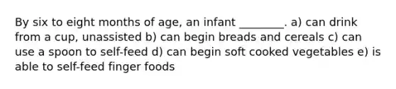 By six to eight months of age, an infant ________. a) can drink from a cup, unassisted b) can begin breads and cereals c) can use a spoon to self-feed d) can begin soft cooked vegetables e) is able to self-feed finger foods