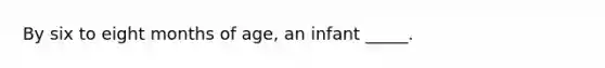 By six to eight months of age, an infant _____.