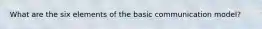 What are the six elements of the basic communication model?