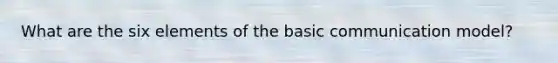 What are the six elements of the basic communication model?