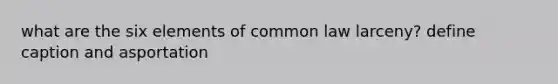 what are the six elements of common law larceny? define caption and asportation