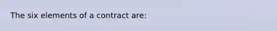 The six elements of a contract are: