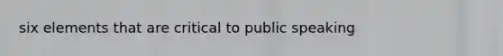 six elements that are critical to public speaking