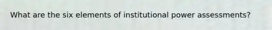 What are the six elements of institutional power assessments?