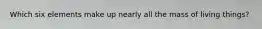 Which six elements make up nearly all the mass of living things?