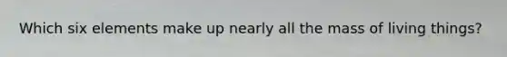Which six elements make up nearly all the mass of living things?