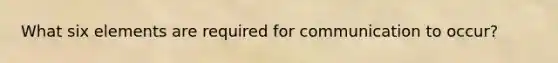 What six elements are required for communication to occur?