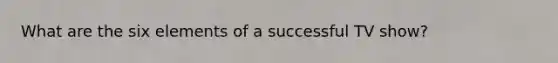 What are the six elements of a successful TV show?