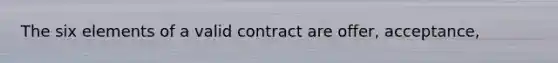 The six elements of a valid contract are offer, acceptance,