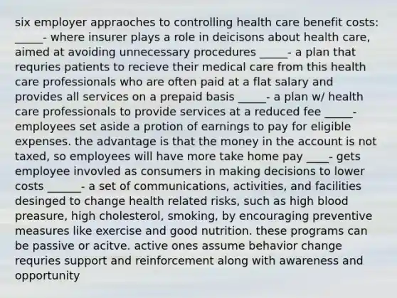 six employer appraoches to controlling health care benefit costs: _____- where insurer plays a role in deicisons about health care, aimed at avoiding unnecessary procedures _____- a plan that requries patients to recieve their medical care from this health care professionals who are often paid at a flat salary and provides all services on a prepaid basis _____- a plan w/ health care professionals to provide services at a reduced fee _____-employees set aside a protion of earnings to pay for eligible expenses. the advantage is that the money in the account is not taxed, so employees will have more take home pay ____- gets employee invovled as consumers in making decisions to lower costs ______- a set of communications, activities, and facilities desinged to change health related risks, such as high blood preasure, high cholesterol, smoking, by encouraging preventive measures like exercise and good nutrition. these programs can be passive or acitve. active ones assume behavior change requries support and reinforcement along with awareness and opportunity