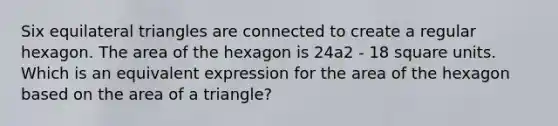 Six <a href='https://www.questionai.com/knowledge/koiTh1Ayrt-equilateral-triangle' class='anchor-knowledge'>equilateral triangle</a>s are connected to create a regular hexagon. The area of the hexagon is 24a2 - 18 <a href='https://www.questionai.com/knowledge/kGJYjhD3h9-square-unit' class='anchor-knowledge'>square unit</a>s. Which is an equivalent expression for the area of the hexagon based on the <a href='https://www.questionai.com/knowledge/kYWd6gdrvp-area-of-a-triangle' class='anchor-knowledge'>area of a triangle</a>?