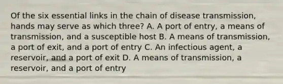 Of the six essential links in the chain of disease transmission, hands may serve as which three? A. A port of entry, a means of transmission, and a susceptible host B. A means of transmission, a port of exit, and a port of entry C. An infectious agent, a reservoir, and a port of exit D. A means of transmission, a reservoir, and a port of entry