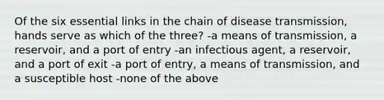 Of the six essential links in the chain of disease transmission, hands serve as which of the three? -a means of transmission, a reservoir, and a port of entry -an infectious agent, a reservoir, and a port of exit -a port of entry, a means of transmission, and a susceptible host -none of the above