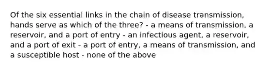 Of the six essential links in the chain of disease transmission, hands serve as which of the three? - a means of transmission, a reservoir, and a port of entry - an infectious agent, a reservoir, and a port of exit - a port of entry, a means of transmission, and a susceptible host - none of the above