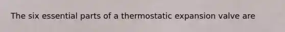 The six essential parts of a thermostatic expansion valve are