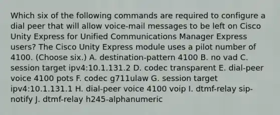 Which six of the following commands are required to configure a dial peer that will allow voice-mail messages to be left on Cisco Unity Express for Unified Communications Manager Express users? The Cisco Unity Express module uses a pilot number of 4100. (Choose six.) A. destination-pattern 4100 B. no vad C. session target ipv4:10.1.131.2 D. codec transparent E. dial-peer voice 4100 pots F. codec g711ulaw G. session target ipv4:10.1.131.1 H. dial-peer voice 4100 voip I. dtmf-relay sip-notify J. dtmf-relay h245-alphanumeric