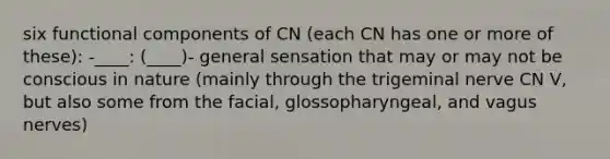 six functional components of CN (each CN has one or more of these): -____: (____)- general sensation that may or may not be conscious in nature (mainly through the trigeminal nerve CN V, but also some from the facial, glossopharyngeal, and vagus nerves)