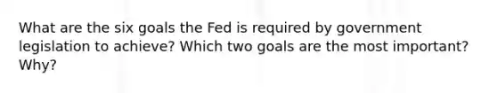 What are the six goals the Fed is required by government legislation to achieve? Which two goals are the most important? Why?