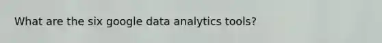 What are the six google data analytics tools?