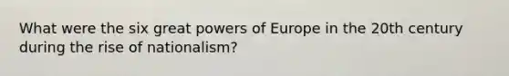 What were the six great powers of Europe in the 20th century during the rise of nationalism?