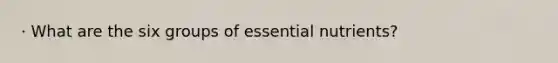 · What are the six groups of essential nutrients?