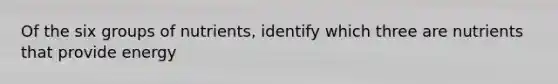 Of the six groups of nutrients, identify which three are nutrients that provide energy