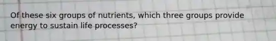 Of these six groups of nutrients, which three groups provide energy to sustain life processes?