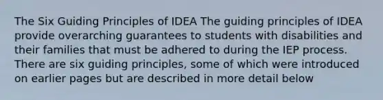 The Six Guiding Principles of IDEA The guiding principles of IDEA provide overarching guarantees to students with disabilities and their families that must be adhered to during the IEP process. There are six guiding principles, some of which were introduced on earlier pages but are described in more detail below