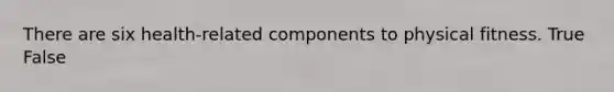 There are six health-related components to physical fitness. True False