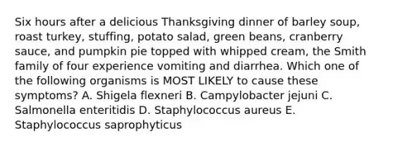 Six hours after a delicious Thanksgiving dinner of barley soup, roast turkey, stuffing, potato salad, green beans, cranberry sauce, and pumpkin pie topped with whipped cream, the Smith family of four experience vomiting and diarrhea. Which one of the following organisms is MOST LIKELY to cause these symptoms? A. Shigela flexneri B. Campylobacter jejuni C. Salmonella enteritidis D. Staphylococcus aureus E. Staphylococcus saprophyticus