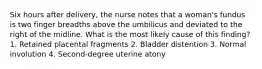 Six hours after delivery, the nurse notes that a woman's fundus is two finger breadths above the umbilicus and deviated to the right of the midline. What is the most likely cause of this finding? 1. Retained placental fragments 2. Bladder distention 3. Normal involution 4. Second-degree uterine atony