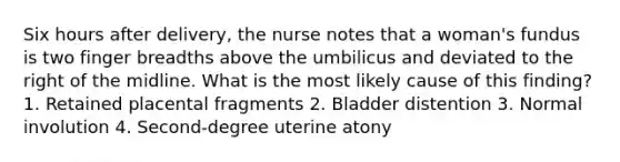 Six hours after delivery, the nurse notes that a woman's fundus is two finger breadths above the umbilicus and deviated to the right of the midline. What is the most likely cause of this finding? 1. Retained placental fragments 2. Bladder distention 3. Normal involution 4. Second-degree uterine atony