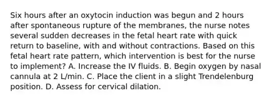 Six hours after an oxytocin induction was begun and 2 hours after spontaneous rupture of the membranes, the nurse notes several sudden decreases in the fetal heart rate with quick return to baseline, with and without contractions. Based on this fetal heart rate pattern, which intervention is best for the nurse to implement? A. Increase the IV fluids. B. Begin oxygen by nasal cannula at 2 L/min. C. Place the client in a slight Trendelenburg position. D. Assess for cervical dilation.