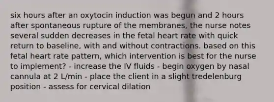 six hours after an oxytocin induction was begun and 2 hours after spontaneous rupture of the membranes, the nurse notes several sudden decreases in the fetal heart rate with quick return to baseline, with and without contractions. based on this fetal heart rate pattern, which intervention is best for the nurse to implement? - increase the IV fluids - begin oxygen by nasal cannula at 2 L/min - place the client in a slight tredelenburg position - assess for cervical dilation