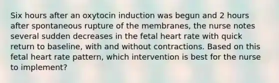 Six hours after an oxytocin induction was begun and 2 hours after spontaneous rupture of the membranes, the nurse notes several sudden decreases in the fetal heart rate with quick return to baseline, with and without contractions. Based on this fetal heart rate pattern, which intervention is best for the nurse to implement?