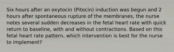 Six hours after an oxytocin (Pitocin) induction was begun and 2 hours after spontaneous rupture of the membranes, the nurse notes several sudden decreases in the fetal heart rate with quick return to baseline, with and without contractions. Based on this fetal heart rate pattern, which intervention is best for the nurse to implement?