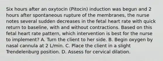 Six hours after an oxytocin (Pitocin) induction was begun and 2 hours after spontaneous rupture of the membranes, the nurse notes several sudden decreases in the fetal heart rate with quick return to baseline, with and without contractions. Based on this fetal heart rate pattern, which intervention is best for the nurse to implement? A. Turn the client to her side. B. Begin oxygen by nasal cannula at 2 L/min. C. Place the client in a slight Trendelenburg position. D. Assess for cervical dilation.