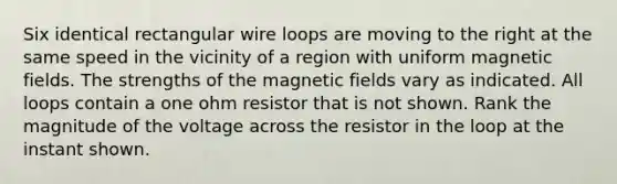 Six identical rectangular wire loops are moving to the right at the same speed in the vicinity of a region with uniform magnetic fields. The strengths of the magnetic fields vary as indicated. All loops contain a one ohm resistor that is not shown. Rank the magnitude of the voltage across the resistor in the loop at the instant shown.