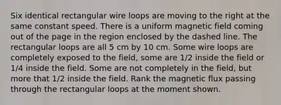 Six identical rectangular wire loops are moving to the right at the same constant speed. There is a uniform magnetic field coming out of the page in the region enclosed by the dashed line. The rectangular loops are all 5 cm by 10 cm. Some wire loops are completely exposed to the field, some are 1/2 inside the field or 1/4 inside the field. Some are not completely in the field, but more that 1/2 inside the field. Rank the magnetic flux passing through the rectangular loops at the moment shown.