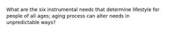 What are the six instrumental needs that determine lifestyle for people of all ages; aging process can alter needs in unpredictable ways?