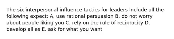 The six interpersonal influence tactics for leaders include all the following expect: A. use rational persuasion B. do not worry about people liking you C. rely on the rule of reciprocity D. develop allies E. ask for what you want