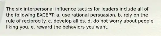 The six interpersonal influence tactics for leaders include all of the following EXCEPT: a. use rational persuasion. b. rely on the rule of reciprocity. c. develop allies. d. do not worry about people liking you. e. reward the behaviors you want.