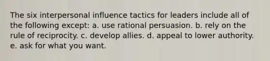 The six interpersonal influence tactics for leaders include all of the following except: a. use rational persuasion. b. rely on the rule of reciprocity. c. develop allies. d. appeal to lower authority. e. ask for what you want.