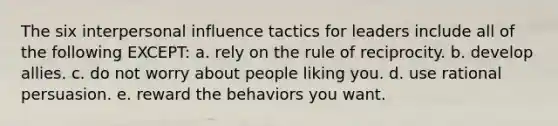 The six interpersonal influence tactics for leaders include all of the following EXCEPT: a. rely on the rule of reciprocity. b. develop allies. c. do not worry about people liking you. d. use rational persuasion. e. reward the behaviors you want.