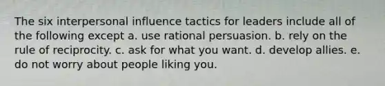 The six interpersonal influence tactics for leaders include all of the following except a. use rational persuasion. b. rely on the rule of reciprocity. c. ask for what you want. d. develop allies. e. do not worry about people liking you.